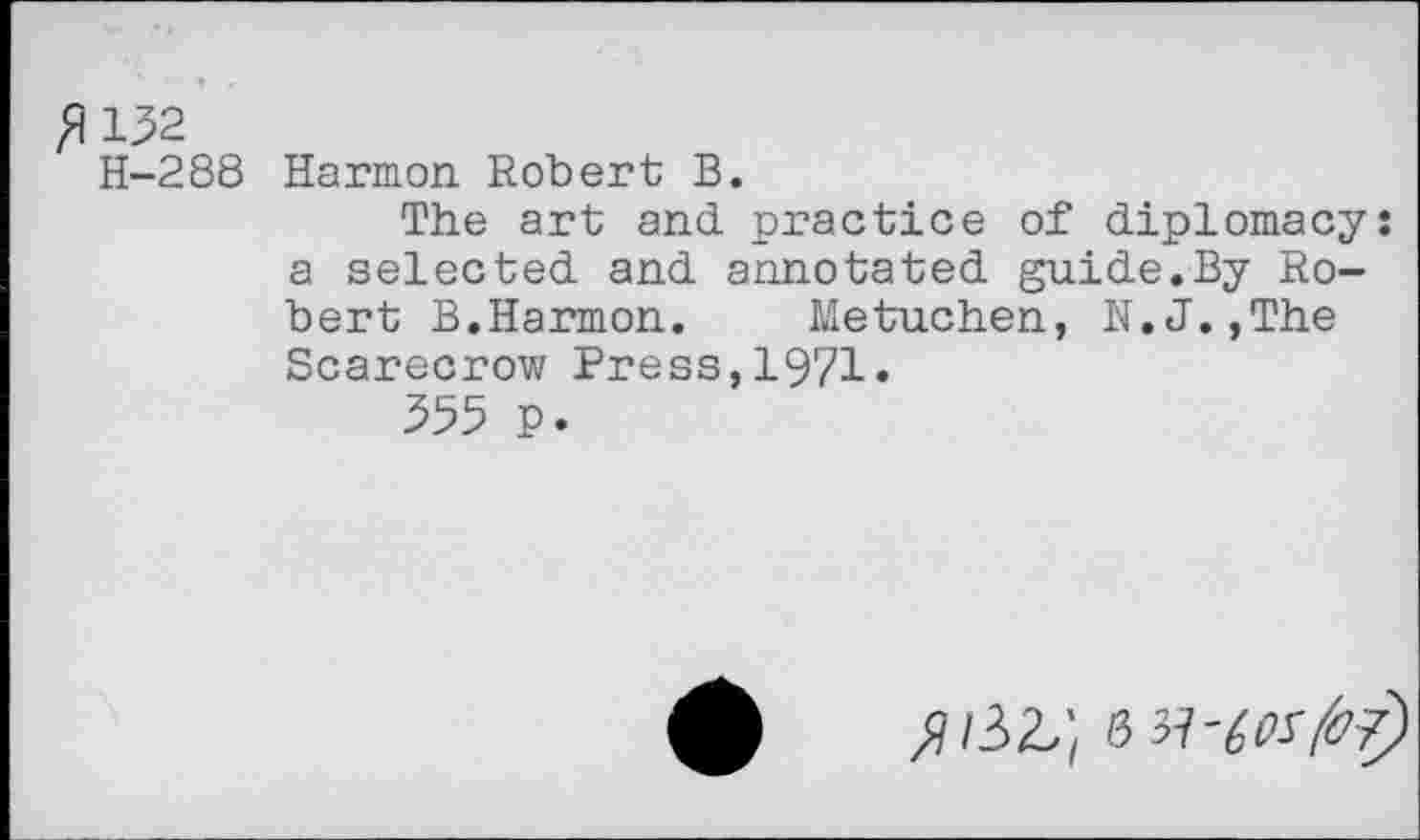 ﻿^132
H-288 Harmon Robert B.
The art and practice of diplomacy: a selected and annotated guide.By Robert B.Harmon.	Metuchen, N.J.,The
Scarecrow Press,1971.
355 p.
»/32,; 8